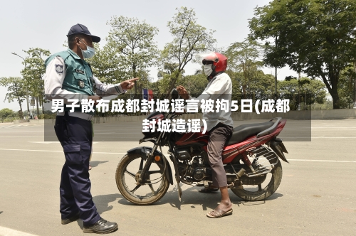 男子散布成都封城谣言被拘5日(成都封城造谣)