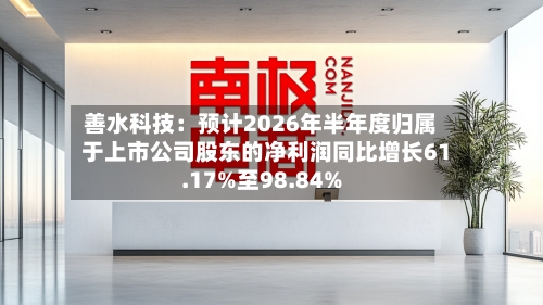 善水科技：预计2026年半年度归属于上市公司股东的净利润同比增长61.17%至98.84%