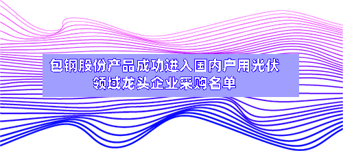 包钢股份产品成功进入国内户用光伏领域龙头企业采购名单-第2张图片