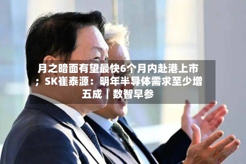 月之暗面有望最快6个月内赴港上市;SK崔泰源:明年半导体需求至少增五成|数智早参-第3张图片