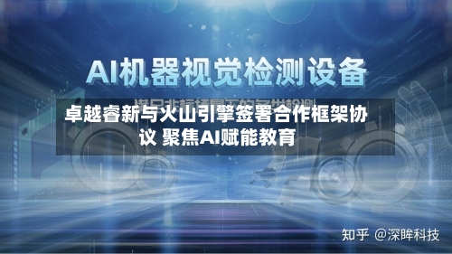 卓越睿新与火山引擎签署合作框架协议 聚焦AI赋能教育-第2张图片