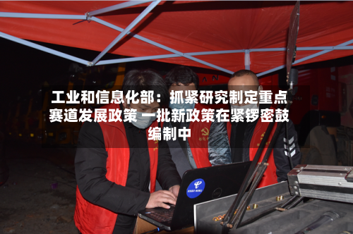 工业和信息化部：抓紧研究制定重点赛道发展政策 一批新政策在紧锣密鼓编制中