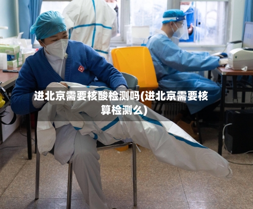 进北京需要核酸检测吗(进北京需要核算检测么)-第2张图片