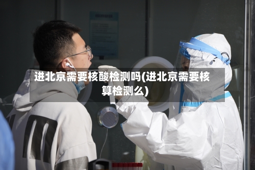 进北京需要核酸检测吗(进北京需要核算检测么)-第3张图片