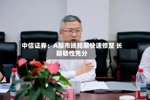 中信证券：A股市场短期快速修整 长期韧性充分