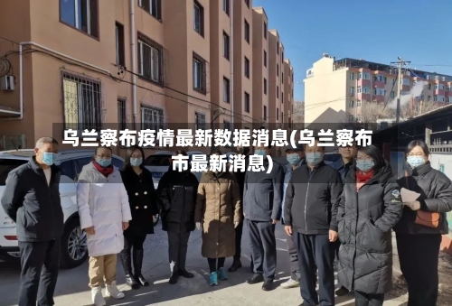 乌兰察布疫情最新数据消息(乌兰察布市最新消息)-第2张图片
