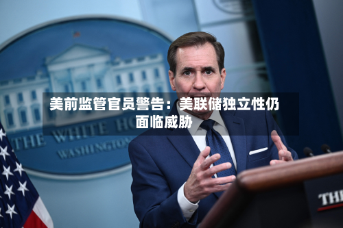美前监管官员警告：美联储独立性仍面临威胁