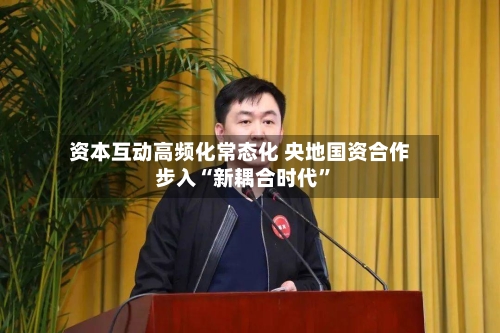 资本互动高频化常态化 央地国资合作步入“新耦合时代”