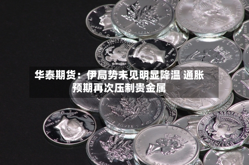 华泰期货：伊局势未见明显降温 通胀预期再次压制贵金属-第3张图片
