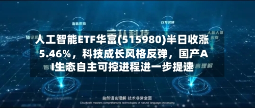 人工智能ETF华富(515980)半日收涨5.46%，科技成长风格反弹，国产AI生态自主可控进程进一步提速