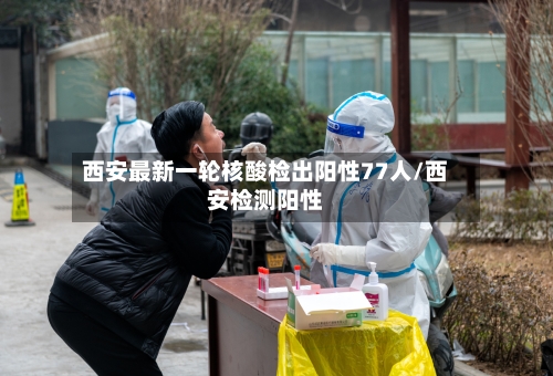 西安最新一轮核酸检出阳性77人/西安检测阳性-第2张图片