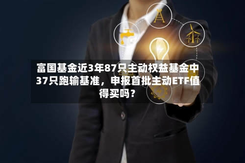 富国基金近3年87只主动权益基金中37只跑输基准，申报首批主动ETF值得买吗？