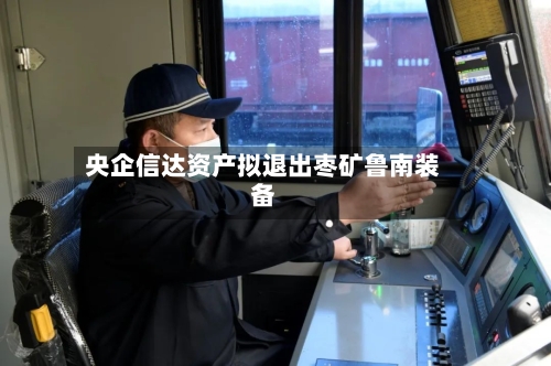 央企信达资产拟退出枣矿鲁南装备