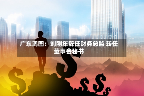 广东鸿图：刘刚年辞任财务总监 转任董事会秘书