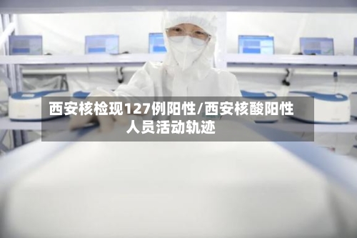 西安核检现127例阳性/西安核酸阳性人员活动轨迹