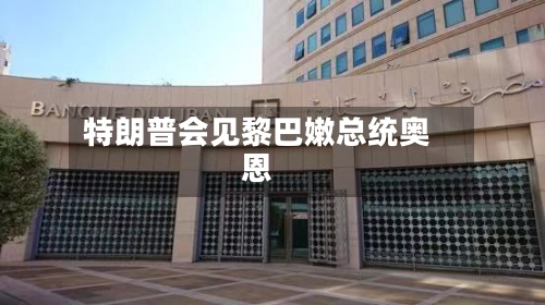 特朗普会见黎巴嫩总统奥恩-第2张图片