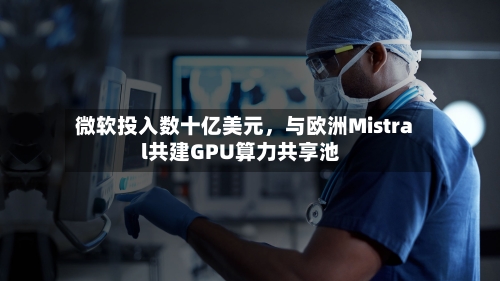微软投入数十亿美元，与欧洲Mistral共建GPU算力共享池-第2张图片