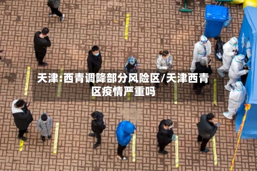 天津:西青调降部分风险区/天津西青区疫情严重吗