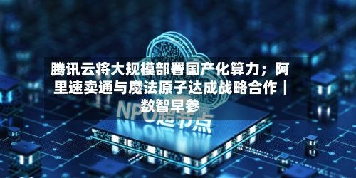 腾讯云将大规模部署国产化算力；阿里速卖通与魔法原子达成战略合作｜数智早参