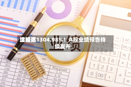 比较高增幅达1304.98%！A股业绩预告持续发布
