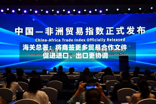 海关总署：将商签更多贸易合作文件 促进进口、出口更协调
