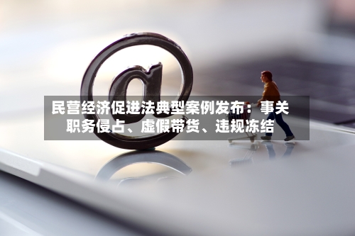 民营经济促进法典型案例发布：事关职务侵占、虚假带货、违规冻结