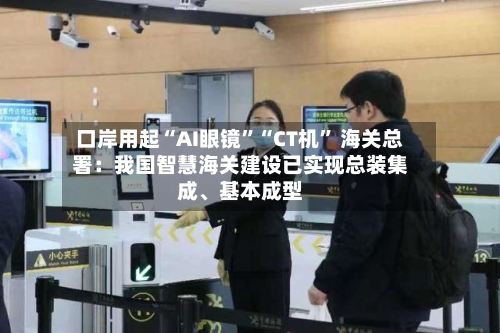 口岸用起“AI眼镜	”“CT机” 海关总署：我国智慧海关建设已实现总装集成、基本成型-第3张图片