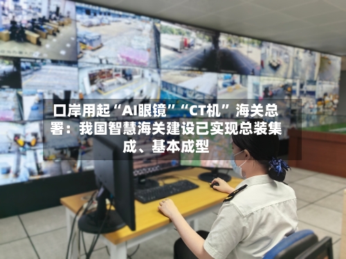 口岸用起“AI眼镜”“CT机” 海关总署：我国智慧海关建设已实现总装集成、基本成型