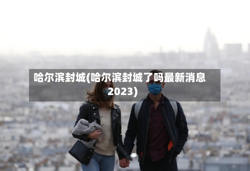 哈尔滨封城(哈尔滨封城了吗最新消息2023)
