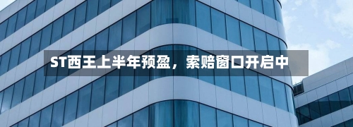ST西王上半年预盈，索赔窗口开启中-第3张图片