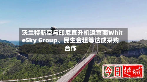 沃兰特航空与印尼直升机运营商WhiteSky Group、民生金租等达成采购合作