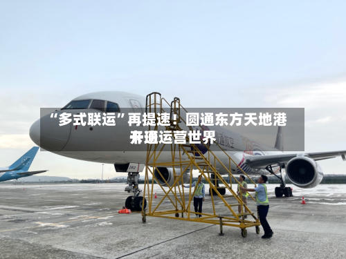 “多式联运”再提速！圆通东方天地港开通运营世界卡班