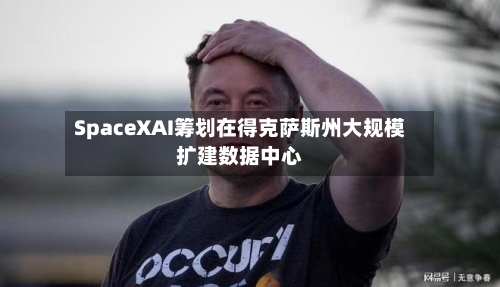 SpaceXAI筹划在得克萨斯州大规模扩建数据中心
