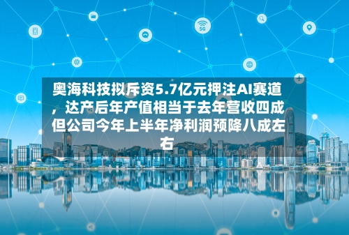奥海科技拟斥资5.7亿元押注AI赛道，达产后年产值相当于去年营收四成 但公司今年上半年净利润预降八成左右