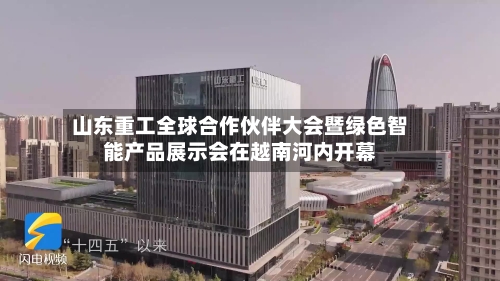山东重工全球合作伙伴大会暨绿色智能产品展示会在越南河内开幕-第2张图片