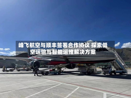 峰飞航空与顺丰签署合作协议 探索低空运输与智能运维解决方案-第3张图片