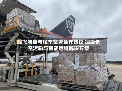 峰飞航空与顺丰签署合作协议 探索低空运输与智能运维解决方案-第2张图片