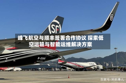 峰飞航空与顺丰签署合作协议 探索低空运输与智能运维解决方案