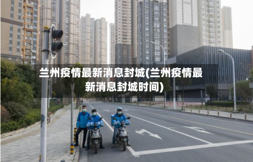 兰州疫情最新消息封城(兰州疫情最新消息封城时间)
