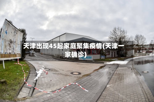 天津出现45起家庭聚集疫情(天津一家确诊)-第2张图片