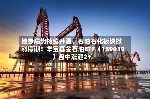 地缘局势持续升温，石油石化板块掀涨停潮！华宝基金石油ETF（159019）盘中涨超2%-第2张图片
