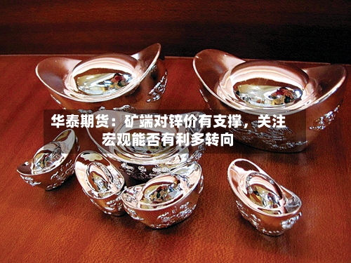 华泰期货：矿端对锌价有支撑，关注宏观能否有利多转向-第2张图片