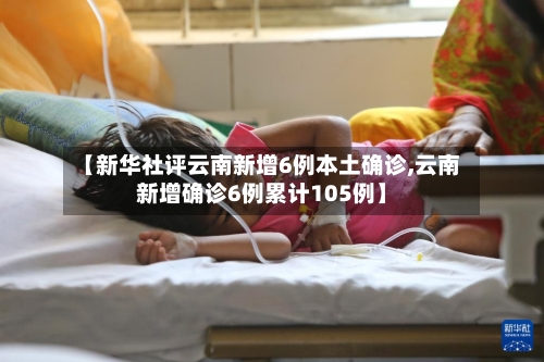 【新华社评云南新增6例本土确诊,云南新增确诊6例累计105例】