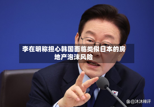 李在明称担心韩国面临类似日本的房地产泡沫风险