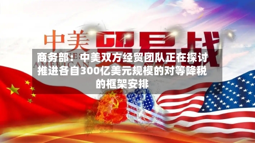 商务部：中美双方经贸团队正在探讨推进各自300亿美元规模的对等降税的框架安排