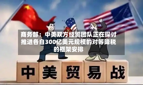 商务部:中美双方经贸团队正在探讨推进各自300亿美元规模的对等降税的框架安排-第2张图片
