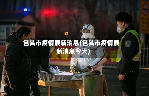 包头市疫情最新消息(包头市疫情最新消息今天)-第2张图片
