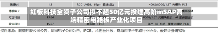 红板科技全资子公司拟不超50亿元投建高阶mSAP高端精密电路板产业化项目-第2张图片