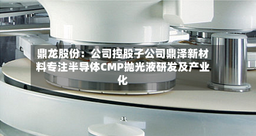 鼎龙股份:公司控股子公司鼎泽新材料专注半导体CMP抛光液研发及产业化-第3张图片
