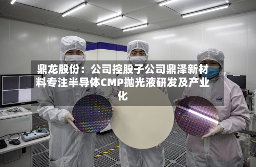 鼎龙股份:公司控股子公司鼎泽新材料专注半导体CMP抛光液研发及产业化-第2张图片